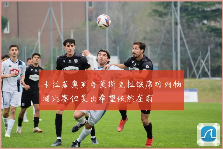 卡拉菲奥里与莫斯克拉缺席对利物浦比赛但复出希望依然在前