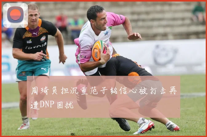 周琦负担沉重范子铭信心被打击再遭DNP困扰