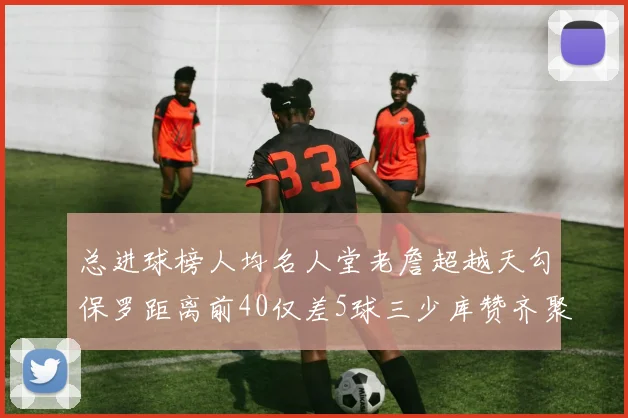 总进球榜人均名人堂老詹超越天勾保罗距离前40仅差5球三少库赞齐聚榜单