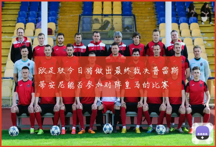 欧足联今日将做出最终裁决普雷斯蒂安尼能否参加对阵皇马的比赛