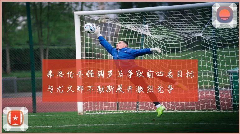 弗洛伦齐强调罗马争取前四名目标与尤文那不勒斯展开激烈竞争