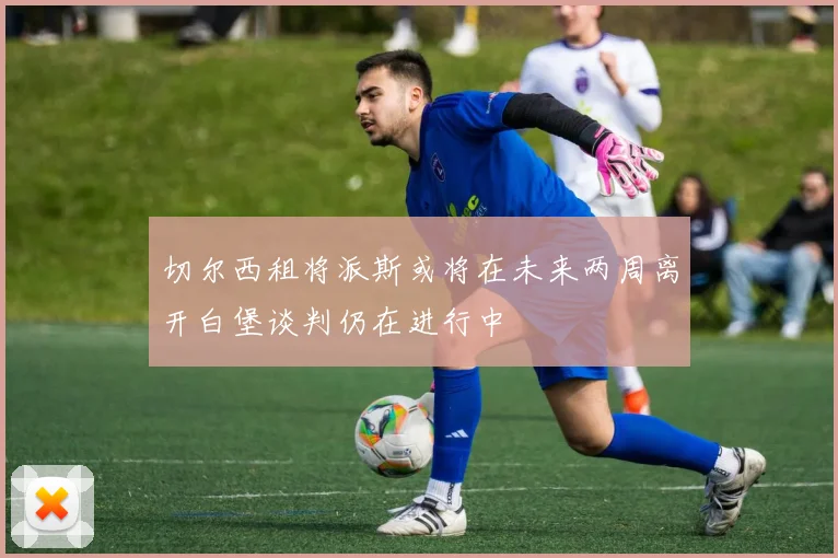 切尔西租将派斯或将在未来两周离开白堡谈判仍在进行中