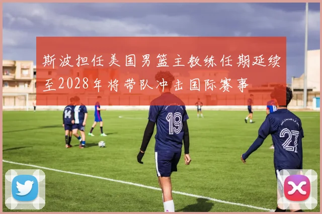 斯波担任美国男篮主教练任期延续至2028年将带队冲击国际赛事