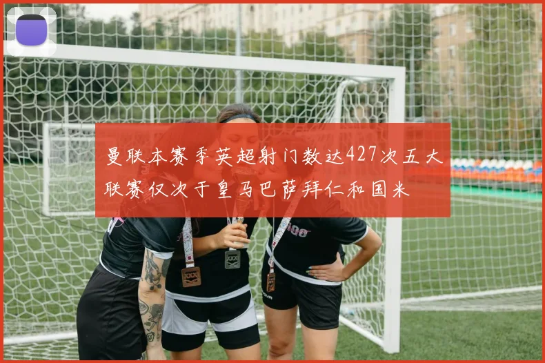 曼联本赛季英超射门数达427次五大联赛仅次于皇马巴萨拜仁和国米