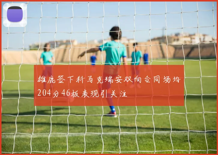 雄鹿签下科马克瑞安双向合同场均204分46板表现引关注