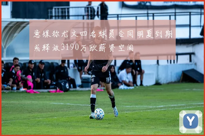 意媒称尤文四名球员合同明夏到期或释放3190万欧薪资空间