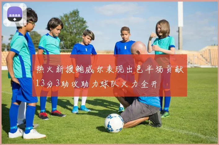 热火新援鲍威尔表现出色半场贡献13分3助攻助力球队火力全开